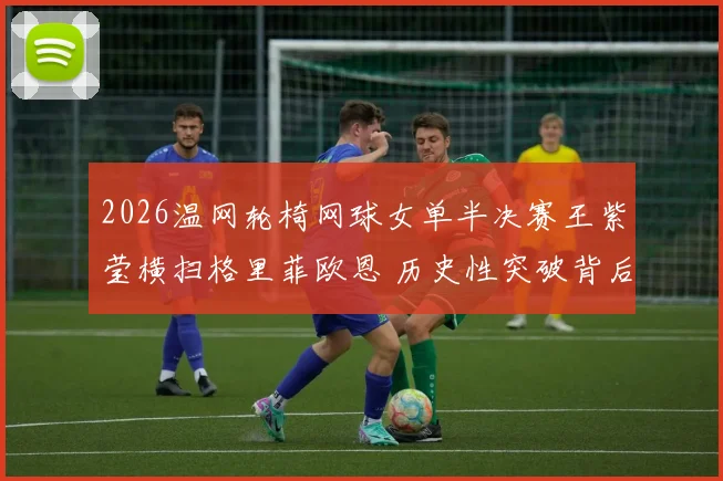 2026温网轮椅网球女单半决赛王紫莹横扫格里菲欧恩 历史性突破背后的深层分析